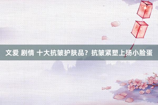 文爱 剧情 十大抗皱护肤品？抗皱紧塑上扬小脸蛋