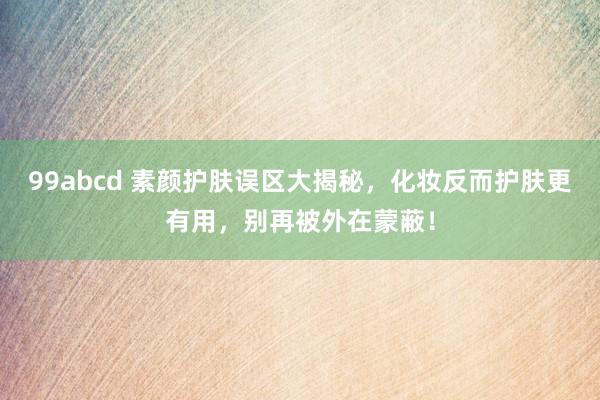 99abcd 素颜护肤误区大揭秘，化妆反而护肤更有用，别再被外在蒙蔽！