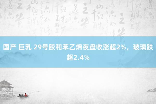 国产 巨乳 29号胶和苯乙烯夜盘收涨超2%，玻璃跌超2.4%