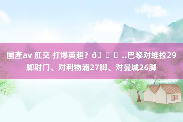 國產av 肛交 打爆英超？😅..巴黎对维拉29脚射门、对利物浦27脚、对曼城26脚