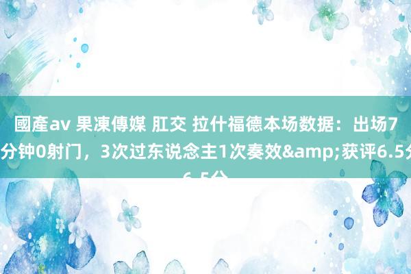 國產av 果凍傳媒 肛交 拉什福德本场数据：出场79分钟0射门，3次过东说念主1次奏效&获评6.5分