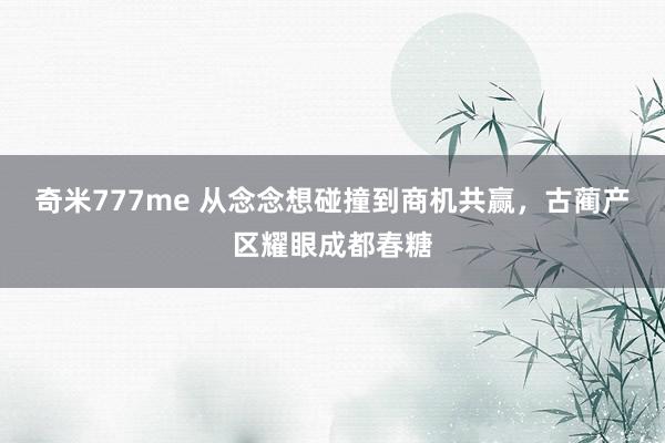 奇米777me 从念念想碰撞到商机共赢，古蔺产区耀眼成都春糖