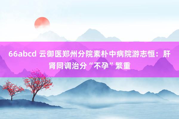 66abcd 云御医郑州分院素朴中病院游志恒：肝肾同调治分“不孕”繁重