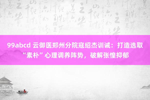 99abcd 云御医郑州分院寇绍杰训诫：打造选取“素朴”心理调养阵势，破解张惶抑郁