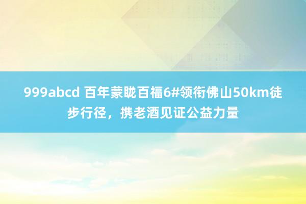 999abcd 百年蒙眬百福6#领衔佛山50km徒步行径，携老酒见证公益力量
