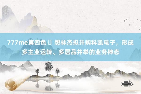 777me第四色 ​想林杰拟并购科凯电子，形成多主业运转、多居品并举的业务神态