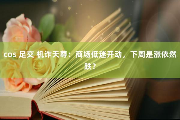 cos 足交 机诈天尊：商场低迷开动，下周是涨依然跌？