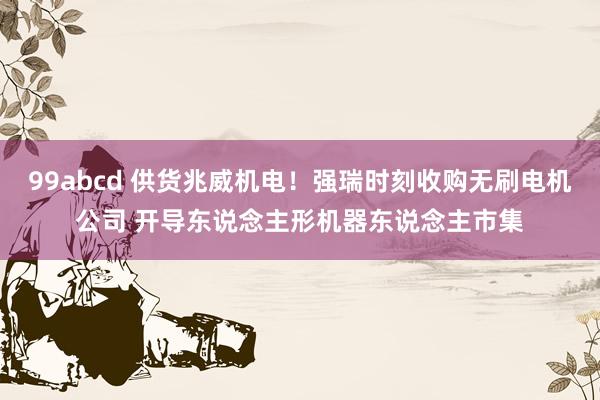 99abcd 供货兆威机电！强瑞时刻收购无刷电机公司 开导东说念主形机器东说念主市集
