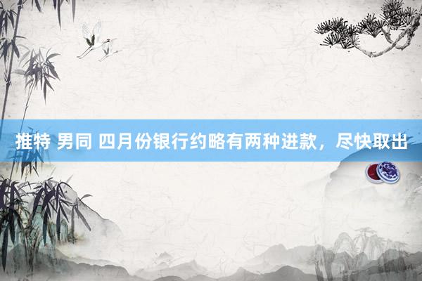 推特 男同 四月份银行约略有两种进款，尽快取出