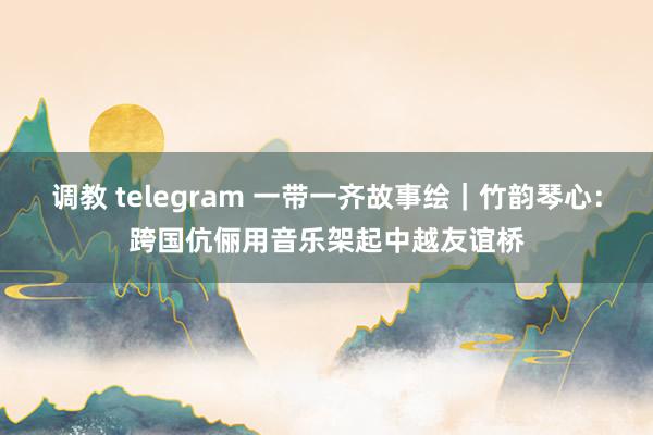 调教 telegram 一带一齐故事绘｜竹韵琴心：跨国伉俪用音乐架起中越友谊桥