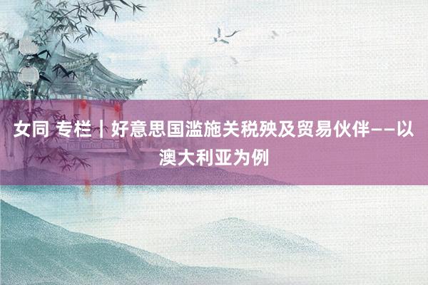 女同 专栏｜好意思国滥施关税殃及贸易伙伴——以澳大利亚为例