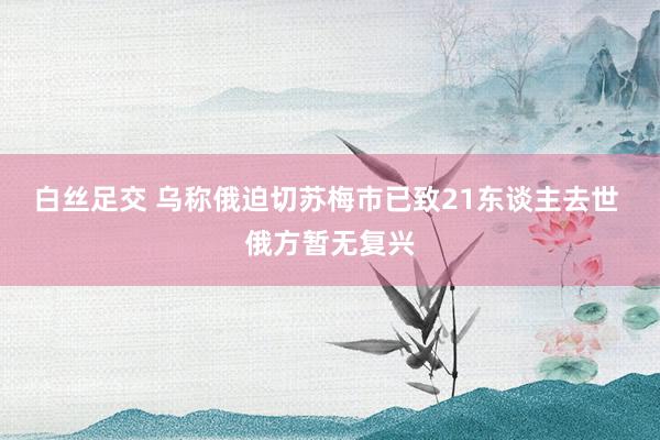 白丝足交 乌称俄迫切苏梅市已致21东谈主去世 俄方暂无复兴