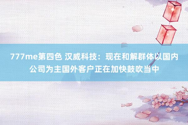 777me第四色 汉威科技：现在和解群体以国内公司为主国外客户正在加快鼓吹当中