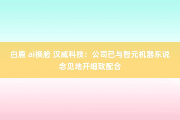 白鹿 ai换脸 汉威科技：公司已与智元机器东说念见地开细致配合