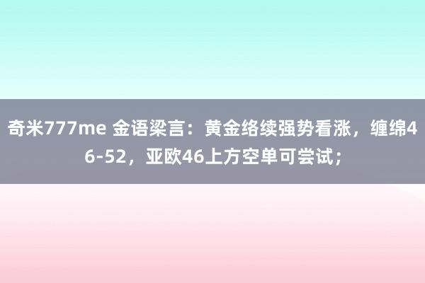 奇米777me 金语梁言：黄金络续强势看涨，缠绵46-52，亚欧46上方空单可尝试；