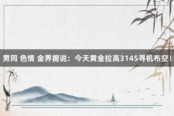 男同 色情 金界据说：今天黄金拉高3145寻机布空！