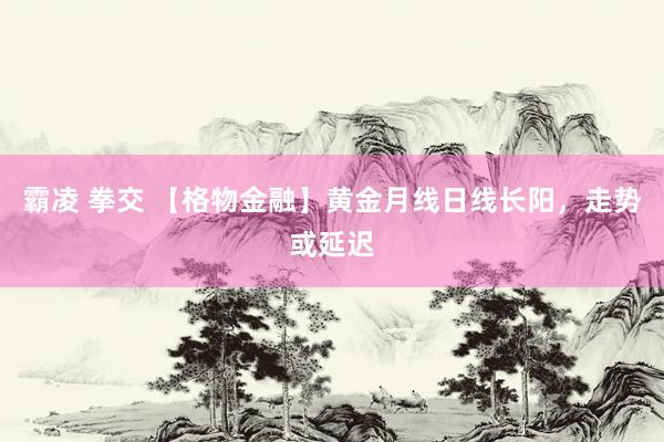 霸凌 拳交 【格物金融】黄金月线日线长阳，走势或延迟
