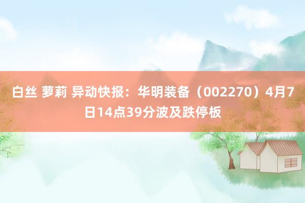 白丝 萝莉 异动快报：华明装备（002270）4月7日14点39分波及跌停板