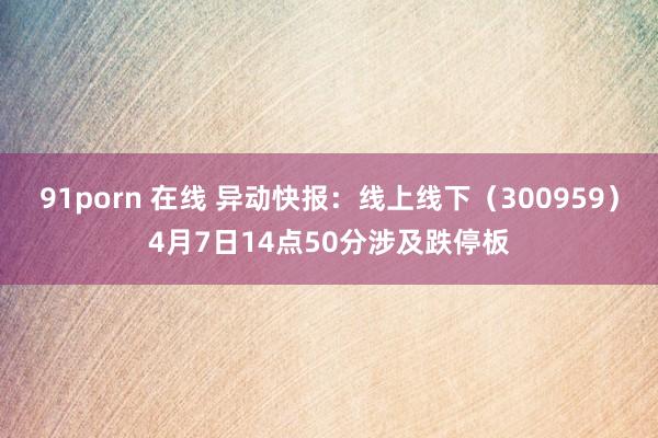 91porn 在线 异动快报：线上线下（300959）4月7日14点50分涉及跌停板