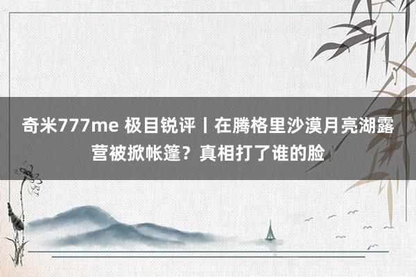 奇米777me 极目锐评丨在腾格里沙漠月亮湖露营被掀帐篷？真相打了谁的脸