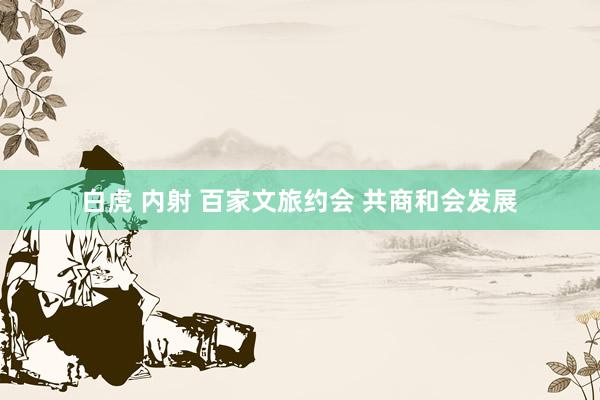 白虎 内射 百家文旅约会 共商和会发展