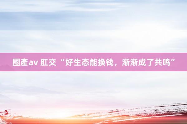 國產av 肛交 “好生态能换钱，渐渐成了共鸣”