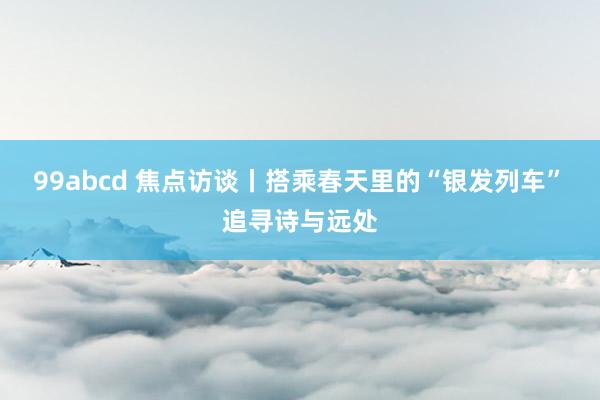 99abcd 焦点访谈丨搭乘春天里的“银发列车” 追寻诗与远处