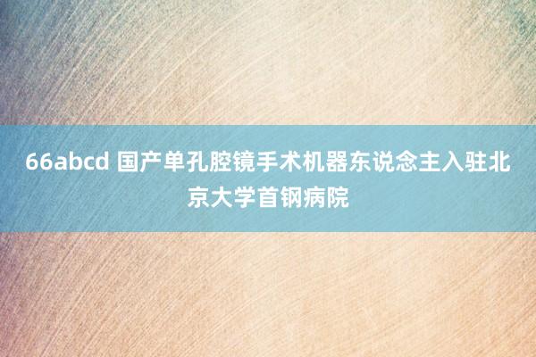 66abcd 国产单孔腔镜手术机器东说念主入驻北京大学首钢病院