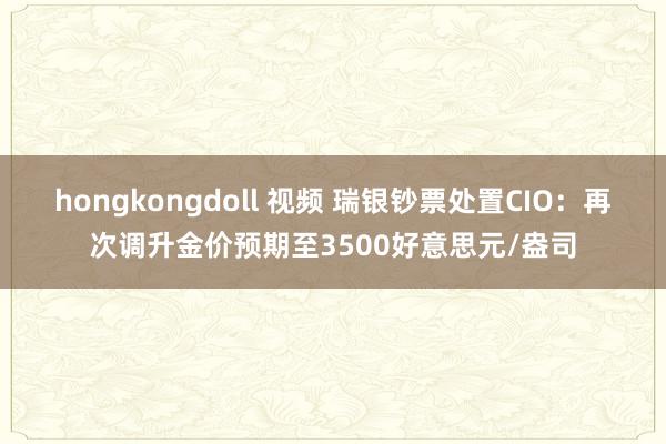 hongkongdoll 视频 瑞银钞票处置CIO：再次调升金价预期至3500好意思元/盎司