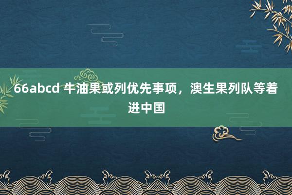 66abcd 牛油果或列优先事项，澳生果列队等着进中国