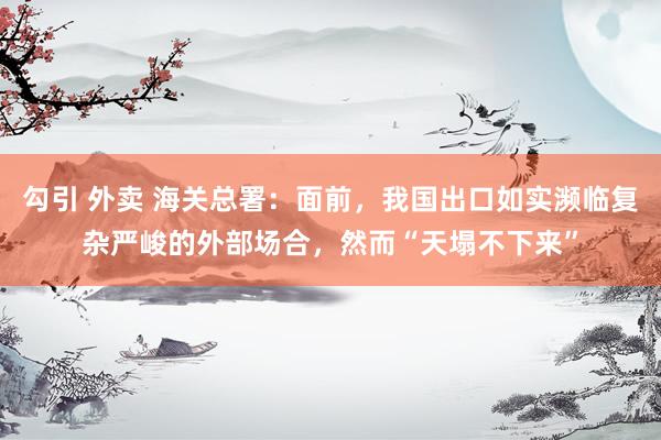 勾引 外卖 海关总署：面前，我国出口如实濒临复杂严峻的外部场合，然而“天塌不下来”
