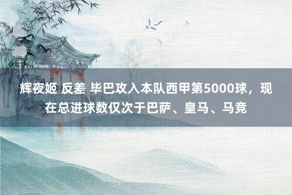 辉夜姬 反差 毕巴攻入本队西甲第5000球，现在总进球数仅次于巴萨、皇马、马竞