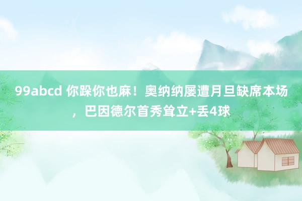 99abcd 你跺你也麻！奥纳纳屡遭月旦缺席本场，巴因德尔首秀耸立+丢4球