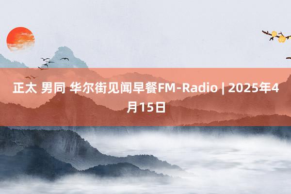 正太 男同 华尔街见闻早餐FM-Radio | 2025年4月15日