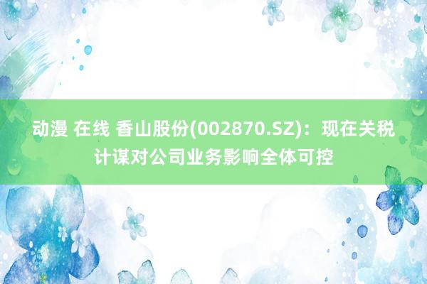 动漫 在线 香山股份(002870.SZ)：现在关税计谋对公司业务影响全体可控