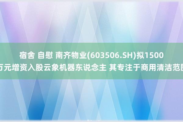 宿舍 自慰 南齐物业(603506.SH)拟1500万元增资入股云象机器东说念主 其专注于商用清洁范围