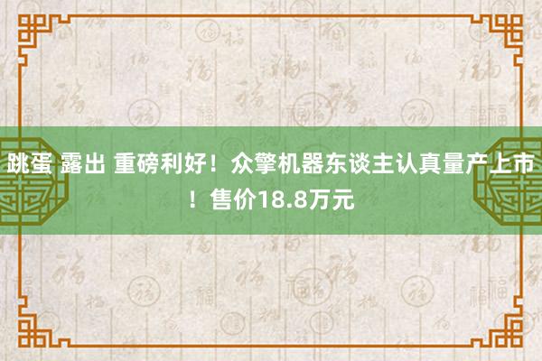 跳蛋 露出 重磅利好！众擎机器东谈主认真量产上市！售价18.8万元