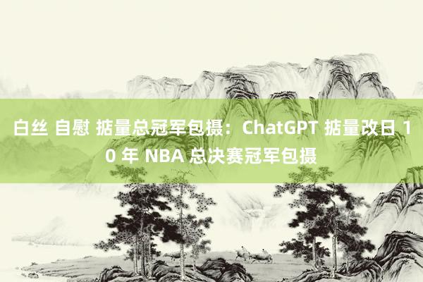 白丝 自慰 掂量总冠军包摄：ChatGPT 掂量改日 10 年 NBA 总决赛冠军包摄