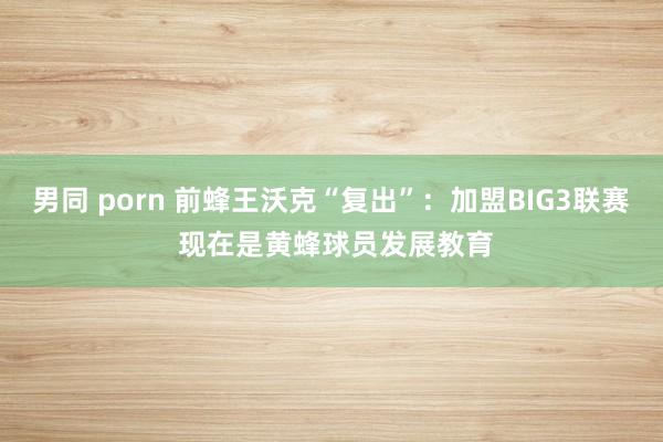男同 porn 前蜂王沃克“复出”：加盟BIG3联赛 现在是黄蜂球员发展教育