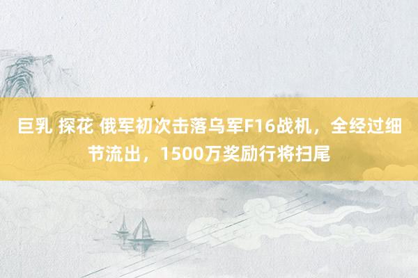 巨乳 探花 俄军初次击落乌军F16战机，全经过细节流出，1500万奖励行将扫尾