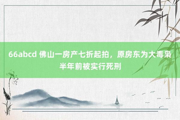 66abcd 佛山一房产七折起拍，原房东为大毒枭半年前被实行死刑