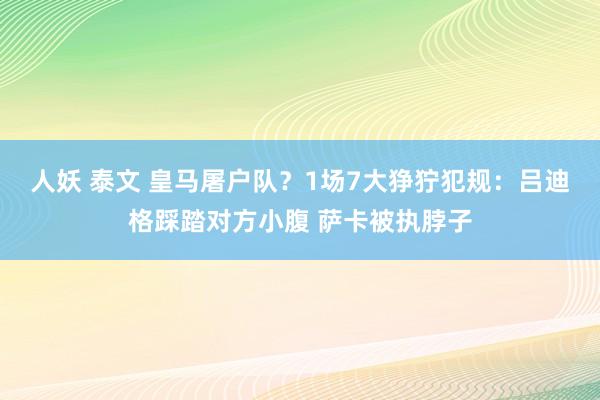人妖 泰文 皇马屠户队？1场7大狰狞犯规：吕迪格踩踏对方小腹 萨卡被执脖子