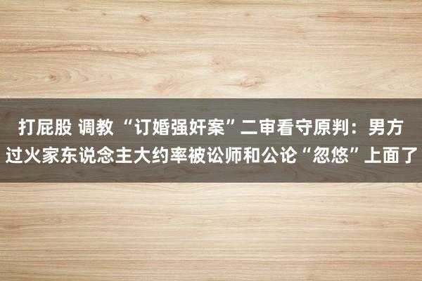打屁股 调教 “订婚强奸案”二审看守原判：男方过火家东说念主大约率被讼师和公论“忽悠”上面了