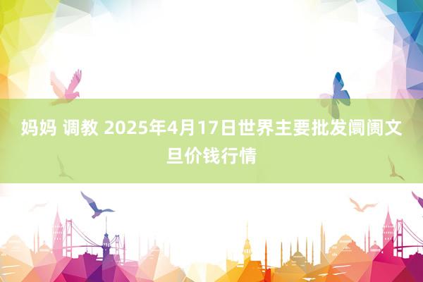 妈妈 调教 2025年4月17日世界主要批发阛阓文旦价钱行情