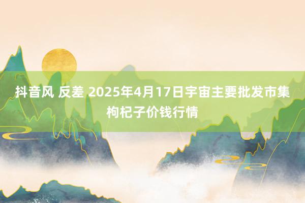 抖音风 反差 2025年4月17日宇宙主要批发市集枸杞子价钱行情