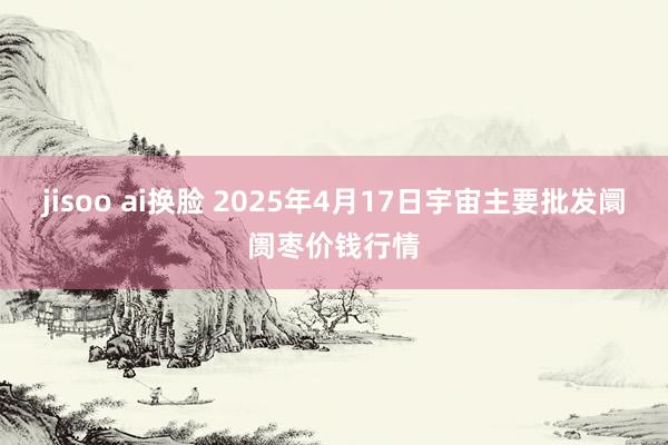 jisoo ai换脸 2025年4月17日宇宙主要批发阛阓枣价钱行情