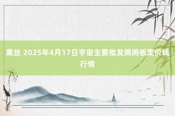 黑丝 2025年4月17日宇宙主要批发阛阓板栗价钱行情