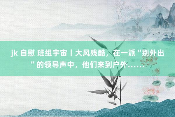 jk 自慰 班组宇宙丨大风残酷，在一派“别外出”的领导声中，他们来到户外……