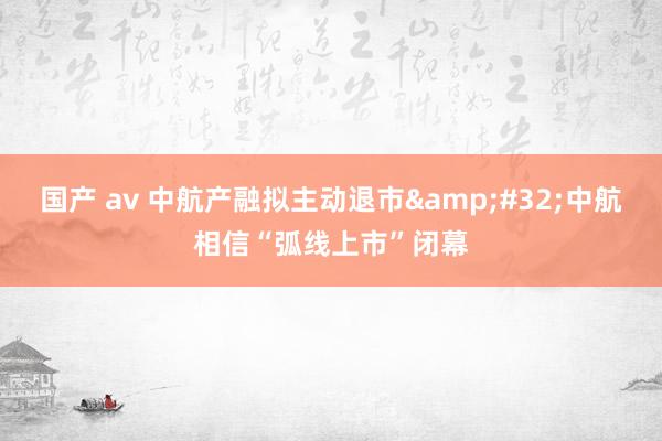 国产 av 中航产融拟主动退市&#32;中航相信“弧线上市”闭幕