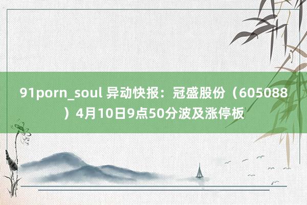 91porn_soul 异动快报：冠盛股份（605088）4月10日9点50分波及涨停板